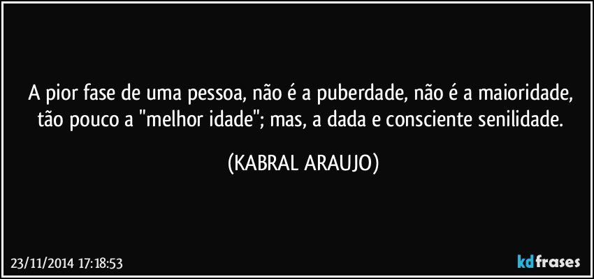 A pior fase de uma pessoa, não é a puberdade, não é a maioridade, tão pouco a "melhor idade"; mas, a dada e consciente senilidade. (KABRAL ARAUJO)