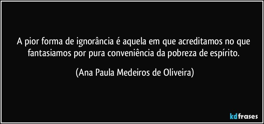 A pior forma de ignorância é aquela em que acreditamos no que  fantasiamos por pura conveniência da pobreza de espírito. (Ana Paula Medeiros de Oliveira)