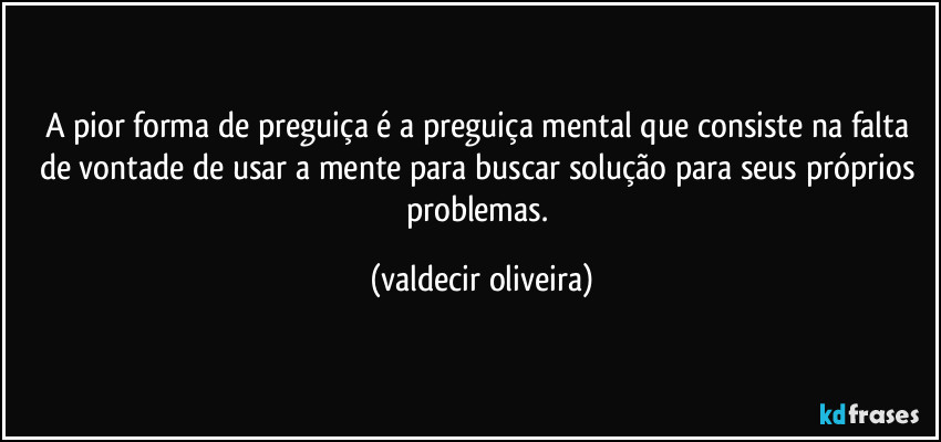 A pior forma de preguiça é a preguiça mental que consiste na falta de vontade de usar a mente para buscar solução para seus próprios problemas. (valdecir oliveira)