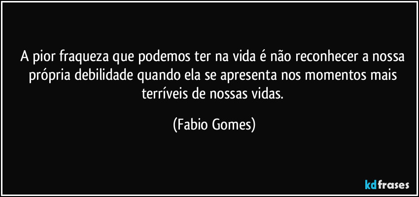 A pior fraqueza que podemos ter na vida é não reconhecer a nossa própria debilidade quando ela se apresenta nos momentos mais terríveis de nossas vidas. (Fabio Gomes)