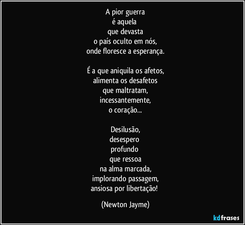 A pior guerra
é aquela 
que devasta
o país oculto em nós,
onde floresce a esperança.

É a que aniquila os afetos,
alimenta os desafetos
que maltratam,
incessantemente,
o coração...

Desilusão,
desespero 
profundo 
que ressoa
na alma marcada,
implorando passagem,
ansiosa por libertação! (Newton Jayme)