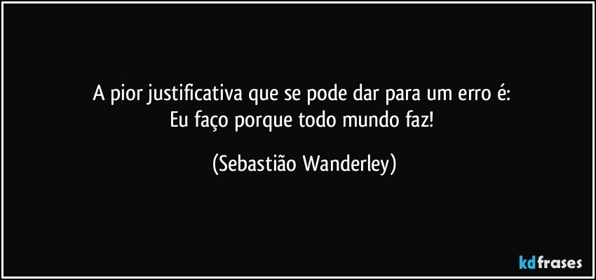 A pior justificativa que se pode dar para um erro é: 
Eu faço porque todo mundo faz! (Sebastião Wanderley)