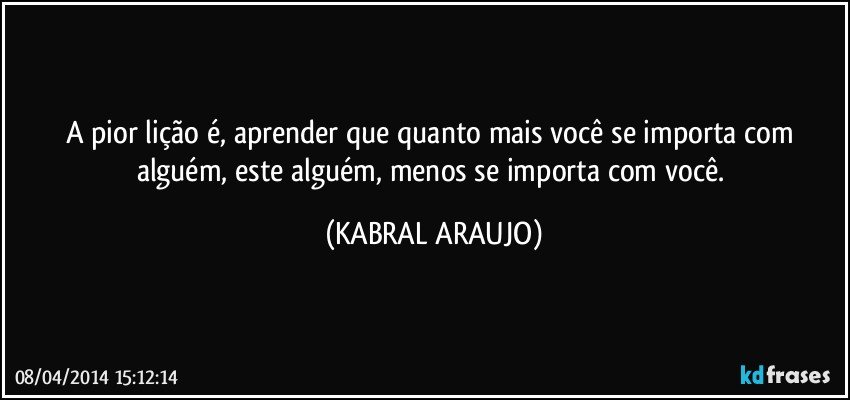 A pior lição é, aprender que quanto mais você se importa com alguém, este alguém, menos se importa com você. (KABRAL ARAUJO)