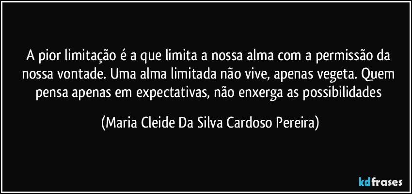 A pior limitação é a que limita a nossa alma com a permissão da nossa vontade. Uma alma limitada não vive, apenas vegeta. Quem pensa apenas em expectativas, não enxerga as possibilidades (Maria Cleide Da Silva Cardoso Pereira)