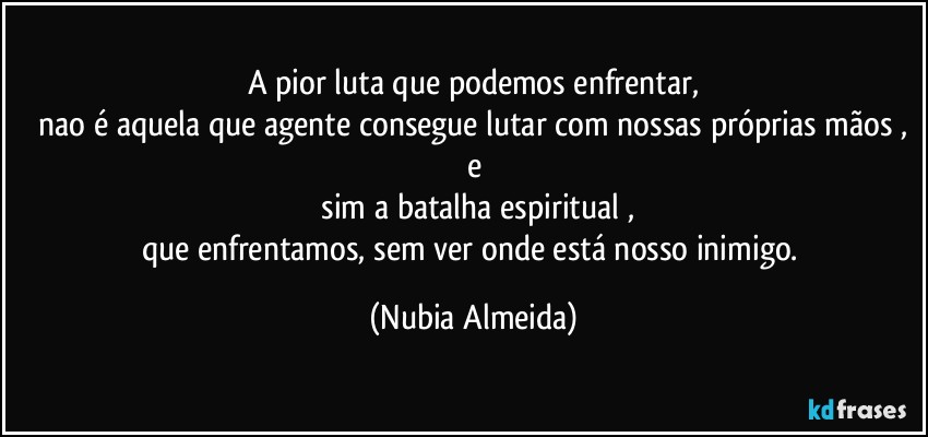 A  pior luta que  podemos   enfrentar,
 nao é aquela que agente  consegue lutar com nossas próprias mãos , e
 sim a batalha espiritual ,
que  enfrentamos, sem ver onde está nosso inimigo. (Nubia Almeida)
