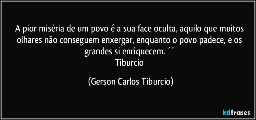 A pior miséria de um povo é a sua face oculta, aquilo que muitos olhares não conseguem enxergar, enquanto o povo padece, e os grandes si enriquecem. ´´ 
Tiburcio (Gerson Carlos Tiburcio)