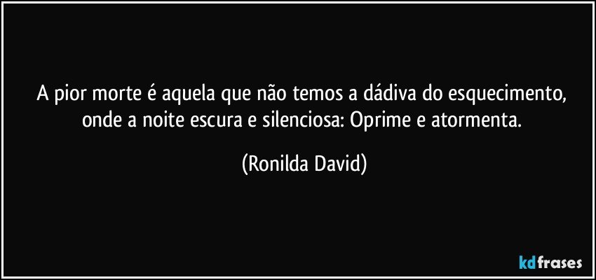 A pior morte é aquela que não temos a dádiva do esquecimento, onde a noite escura e silenciosa: Oprime e atormenta. (Ronilda David)