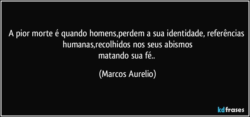 A pior morte é quando homens,perdem a sua identidade, referências humanas,recolhidos nos seus abismos
matando sua fé.. (Marcos Aurelio)