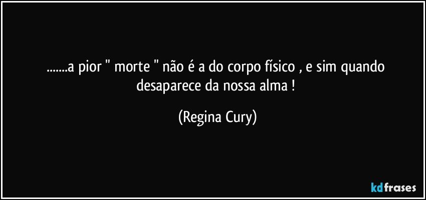 ...a pior " morte " não é a do corpo físico , e sim  quando  desaparece  da nossa alma ! (Regina Cury)