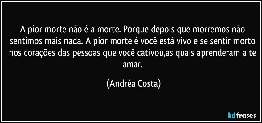 A pior morte não é a morte. Porque depois que morremos não sentimos mais nada. A pior morte é você está vivo e se sentir morto nos corações das pessoas que você cativou,as quais aprenderam a te amar. (Andréa Costa)