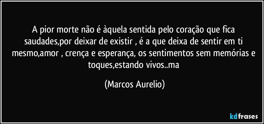 A pior morte não é àquela  sentida pelo coração que fica saudades,por deixar de existir , é a que deixa  de sentir em ti mesmo,amor , crença e  esperança, os sentimentos sem memórias e toques,estando vivos..ma (Marcos Aurelio)