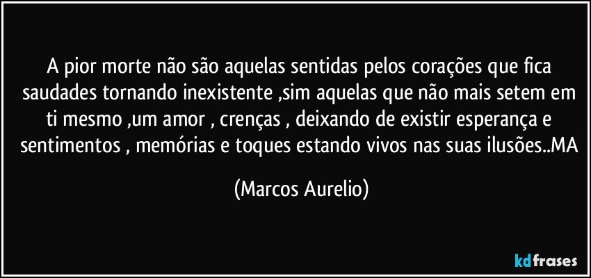 A pior morte não são aquelas sentidas pelos corações que fica saudades tornando  inexistente ,sim aquelas que não mais setem em ti mesmo ,um amor , crenças , deixando de existir esperança e sentimentos , memórias e toques estando vivos  nas suas ilusões..MA (Marcos Aurelio)