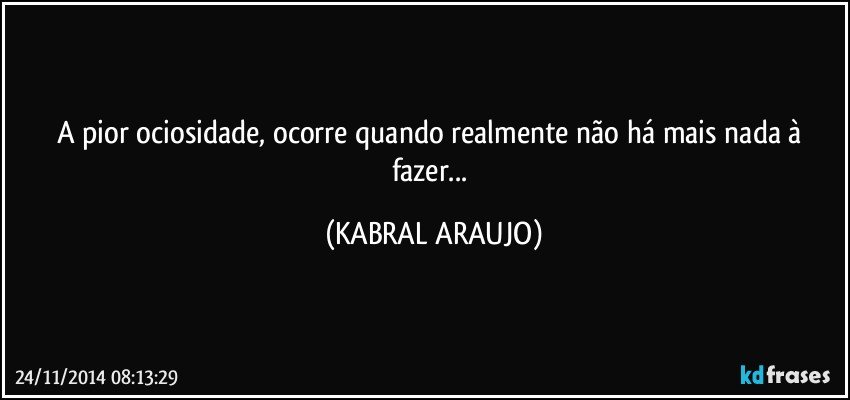 A pior ociosidade, ocorre quando realmente não há mais nada à fazer... (KABRAL ARAUJO)