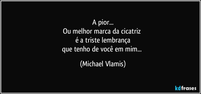 A pior...
Ou melhor marca da cicatriz 
é a triste lembrança
que tenho de você em mim... (Michael Vlamis)