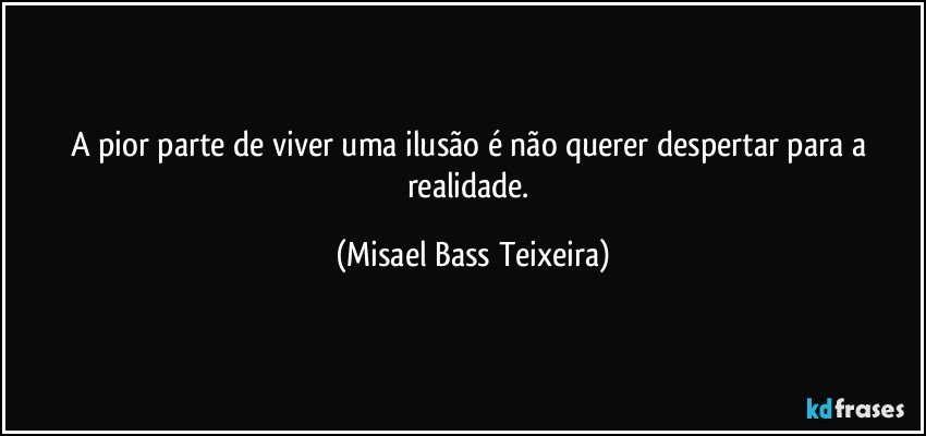 A pior parte de viver uma ilusão é não querer despertar para a realidade. (Misael Bass Teixeira)