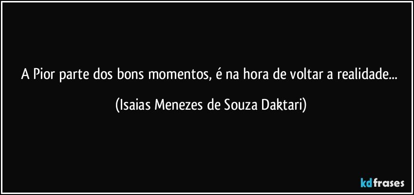 A Pior parte dos bons momentos, é na hora de voltar a realidade... (Isaias Menezes de Souza Daktari)