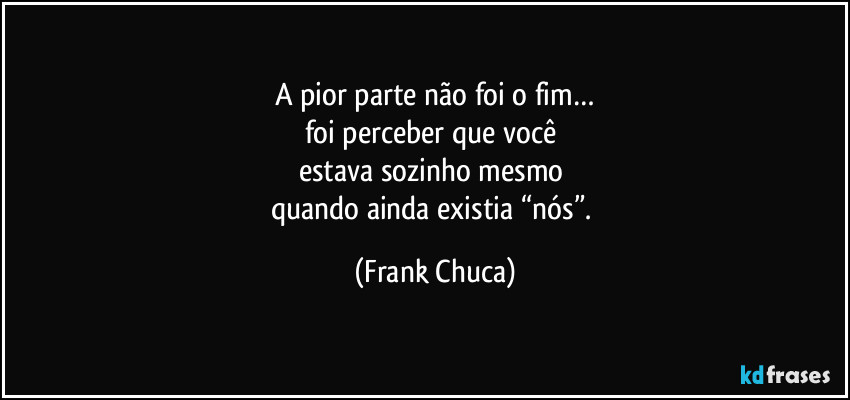 A pior parte não foi o fim…
foi perceber que você 
estava sozinho mesmo 
quando ainda existia “nós”. (Frank Chuca)