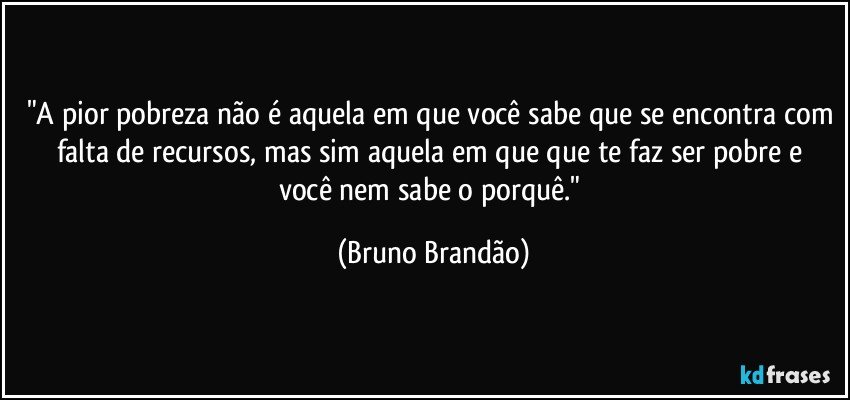 "A pior pobreza não é aquela em que você sabe que se encontra com falta de recursos, mas sim aquela em que  que te faz ser pobre e você nem sabe o porquê." (Bruno Brandão)