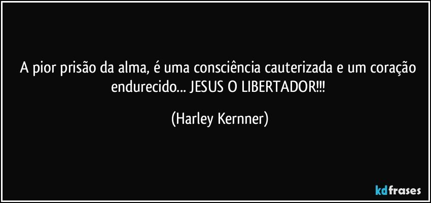 A pior prisão da alma, é uma consciência cauterizada e um coração endurecido... JESUS O LIBERTADOR!!! (Harley Kernner)