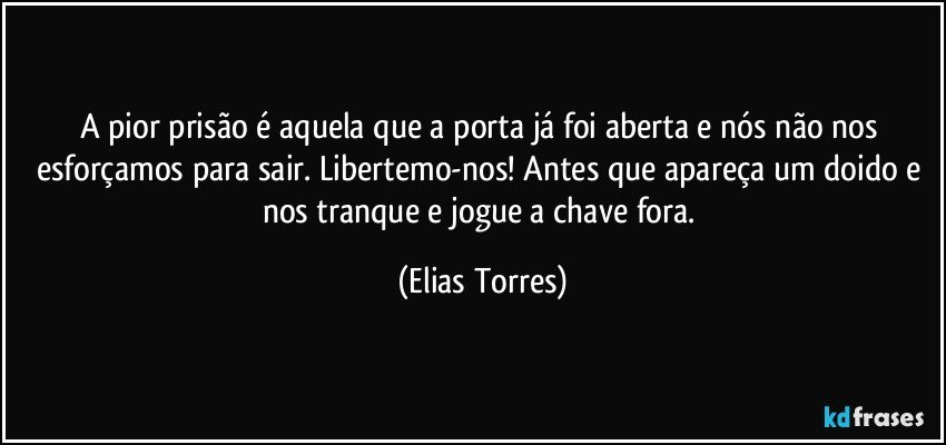 A pior prisão é aquela que a porta já foi aberta e nós não nos esforçamos para sair. Libertemo-nos! Antes que apareça um doido e nos tranque e jogue a chave fora. (Elias Torres)