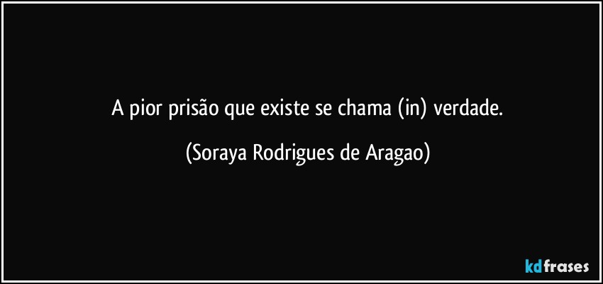 ⁠A pior prisão que existe se chama (in) verdade. (Soraya Rodrigues de Aragao)