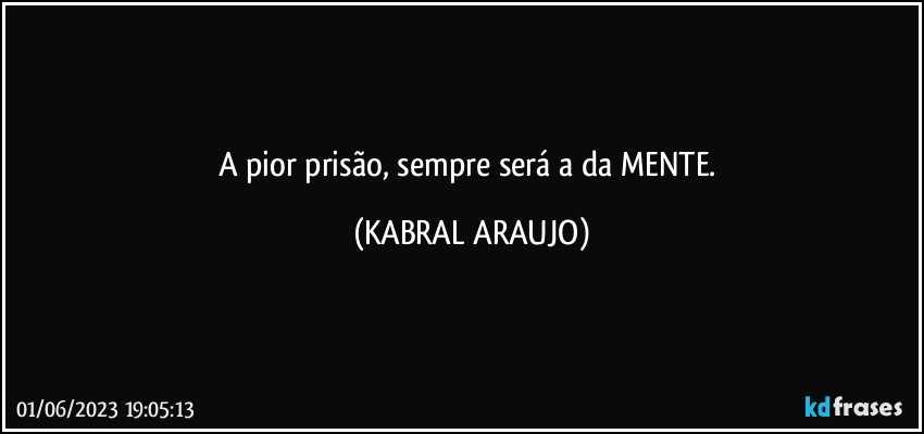 A pior prisão, sempre será a da MENTE. (KABRAL ARAUJO)