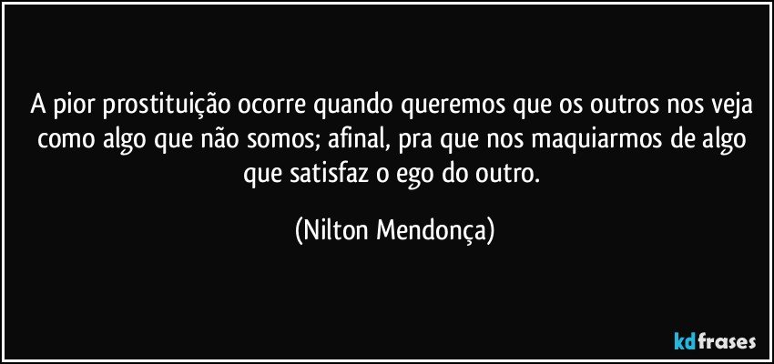 A pior prostituição ocorre quando queremos que os outros nos veja como algo que não somos; afinal, pra que nos maquiarmos de algo que satisfaz o ego do outro. (Nilton Mendonça)