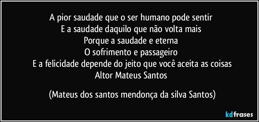 A pior saudade que o ser humano pode sentir
E a saudade daquilo que não volta mais
Porque a saudade e eterna
O sofrimento e passageiro
E a felicidade depende do jeito que você aceita as coisas
Altor Mateus Santos (Mateus dos santos mendonça da silva Santos)