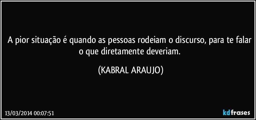 A pior situação é quando as pessoas rodeiam o discurso, para te falar o que diretamente deveriam. (KABRAL ARAUJO)