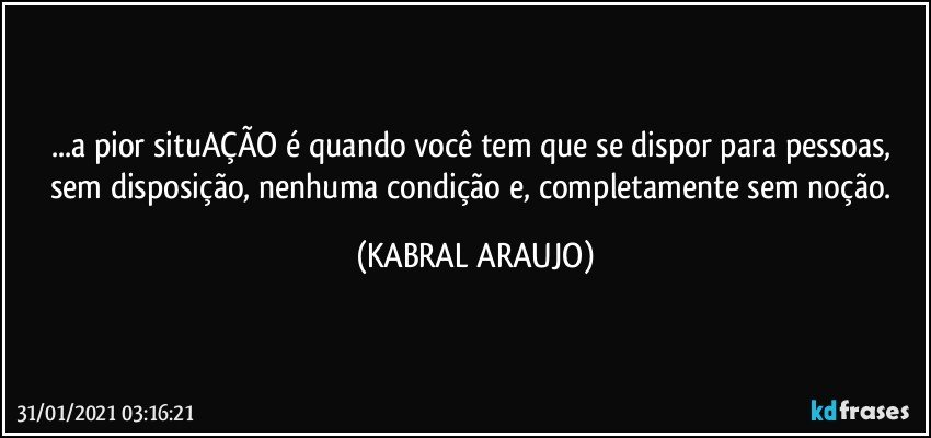 ...a pior situAÇÃO é quando você tem que se dispor para pessoas, sem disposição, nenhuma condição e, completamente sem noção. (KABRAL ARAUJO)