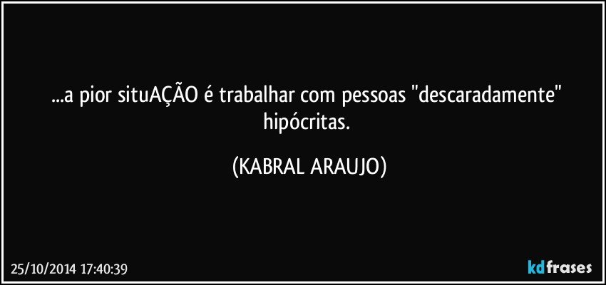 ...a pior situAÇÃO é trabalhar com pessoas "descaradamente" hipócritas. (KABRAL ARAUJO)