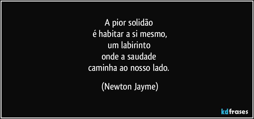 A pior solidão 
é habitar a si mesmo,
um labirinto 
onde a saudade 
caminha ao nosso lado. (Newton Jayme)