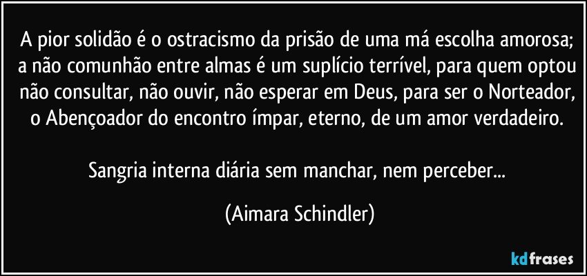 A pior solidão é o ostracismo da prisão de uma má escolha amorosa; a não comunhão entre almas é um suplício terrível, para quem optou não consultar, não ouvir, não esperar em Deus, para ser o Norteador, o Abençoador do encontro ímpar, eterno, de um amor verdadeiro. 

Sangria interna diária sem manchar, nem perceber... (Aimara Schindler)