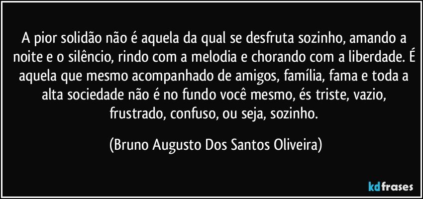 A pior solidão não é aquela da qual se desfruta sozinho, amando a noite e o silêncio, rindo com a melodia e chorando com a liberdade. É aquela que mesmo acompanhado de amigos, família, fama e toda a alta sociedade não é no fundo você mesmo, és triste, vazio, frustrado, confuso, ou seja, sozinho. (Bruno Augusto Dos Santos Oliveira)