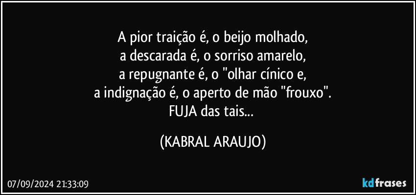 A pior traição é, o beijo molhado,
a descarada é, o sorriso amarelo,
a repugnante é, o "olhar cínico e,
a indignação é, o aperto de mão "frouxo".
FUJA das tais... (KABRAL ARAUJO)