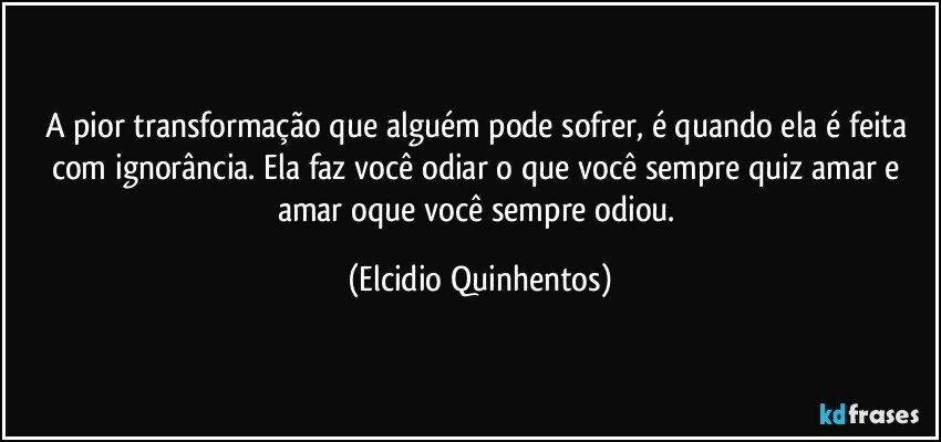 A pior transformação que alguém pode sofrer, é quando ela é feita com ignorância. Ela faz você odiar o que você sempre quiz amar e amar oque você sempre odiou. (Elcidio Quinhentos)