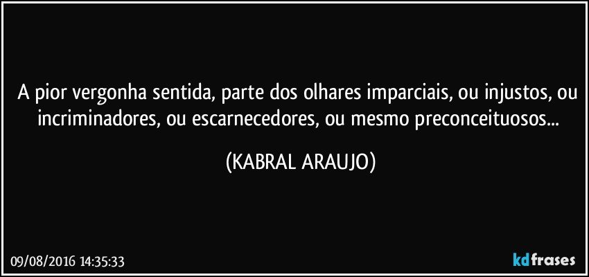 A pior vergonha sentida, parte dos olhares imparciais, ou injustos, ou incriminadores, ou escarnecedores, ou mesmo preconceituosos... (KABRAL ARAUJO)