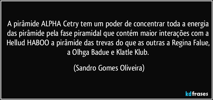 A pirâmide ALPHA Cetry tem um poder de concentrar toda a energia das pirâmide pela fase piramidal que contém maior interações com a Hellud HABOO a pirâmide das trevas do que as outras a Regina Falue, a Olhga Badue e Klatle Klub. (Sandro Gomes Oliveira)