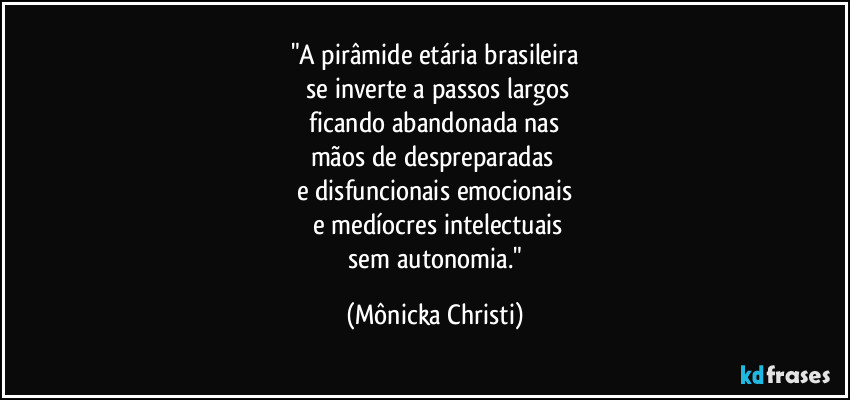 "A pirâmide etária brasileira
 se inverte a passos largos
 ficando abandonada nas 
mãos de despreparadas 
e disfuncionais emocionais
 e medíocres intelectuais
 sem autonomia." (Mônicka Christi)