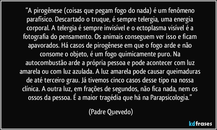 “A pirogênese (coisas que pegam fogo do nada) é um fenômeno parafísico. Descartado o truque, é sempre telergia, uma energia corporal. A telergia é sempre invisível e o ectoplasma visível é a fotografia do pensamento. Os animais conseguem ver isso e ficam apavorados. Há casos de pirogênese em que o fogo arde e não consome o objeto, é um fogo quimicamente puro. Na autocombustão arde a própria pessoa e pode acontecer com luz amarela ou com luz azulada. A luz amarela pode causar queimaduras de até terceiro grau. Já tivemos cinco casos desse tipo na nossa clínica. A outra luz, em frações de segundos, não fica nada, nem os ossos da pessoa. É a maior tragédia que há na Parapsicologia.” (Padre Quevedo)