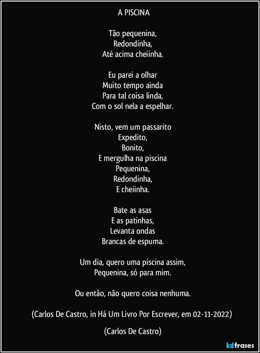 ⁠A PISCINA

Tão pequenina,
Redondinha,
Até acima cheiinha.

Eu parei a olhar
Muito tempo ainda
Para tal coisa linda,
Com o sol nela a espelhar.

Nisto, vem um passarito
Expedito,
Bonito,
E mergulha na piscina
Pequenina,
Redondinha,
E cheiinha.

Bate as asas
E as patinhas,
Levanta ondas
Brancas de espuma.

Um dia, quero uma piscina assim,
Pequenina, só para mim.

Ou então, não quero coisa nenhuma.

(Carlos De Castro, in Há Um Livro Por Escrever, em 02-11-2022) (Carlos De Castro)