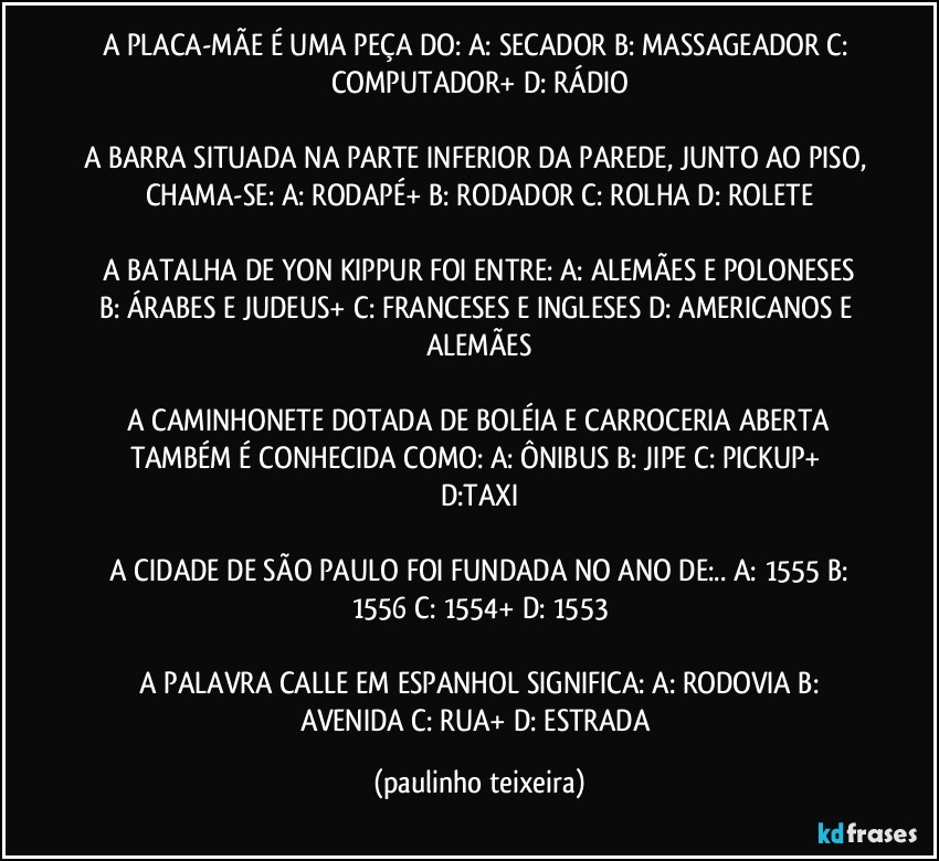 A PLACA-MÃE É UMA PEÇA DO: A: SECADOR  B: MASSAGEADOR  C: COMPUTADOR+  D: RÁDIO

A BARRA SITUADA NA PARTE INFERIOR DA PAREDE, JUNTO AO PISO, CHAMA-SE: A: RODAPÉ+  B: RODADOR  C: ROLHA  D: ROLETE

 A BATALHA DE YON KIPPUR FOI ENTRE:  A: ALEMÃES E POLONESES  B: ÁRABES E JUDEUS+  C: FRANCESES E INGLESES  D: AMERICANOS E ALEMÃES

 A CAMINHONETE DOTADA DE BOLÉIA E CARROCERIA ABERTA TAMBÉM É CONHECIDA COMO:  A: ÔNIBUS  B: JIPE  C: PICKUP+  D:TAXI

 A CIDADE DE SÃO PAULO FOI FUNDADA NO ANO DE:.. A: 1555  B: 1556  C: 1554+  D: 1553

 A PALAVRA CALLE EM ESPANHOL SIGNIFICA: A: RODOVIA  B: AVENIDA C: RUA+  D: ESTRADA (paulinho teixeira)