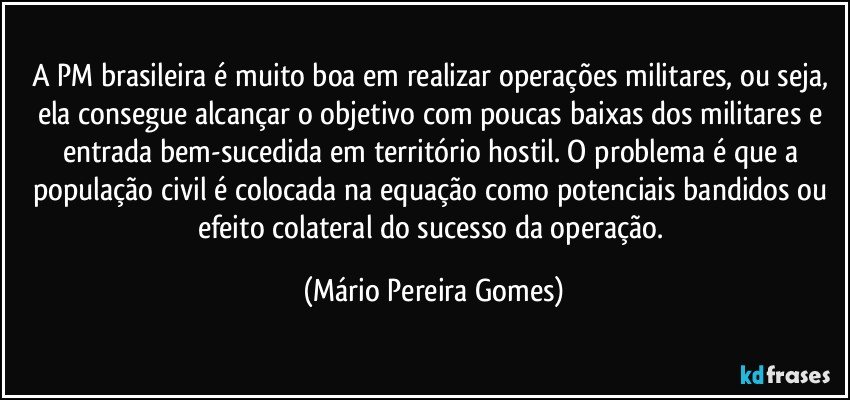 A PM brasileira é muito boa em realizar operações militares, ou seja, ela consegue alcançar o objetivo com poucas baixas dos militares e entrada bem-sucedida em território hostil. O problema é que a população civil é colocada na equação como potenciais bandidos ou efeito colateral do sucesso da operação. (Mário Pereira Gomes)