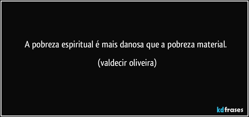 A pobreza espiritual é mais danosa que a pobreza material. (valdecir oliveira)