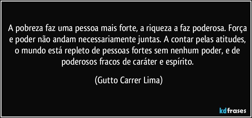 A pobreza faz uma pessoa mais forte, a riqueza a faz poderosa. Força e poder não andam necessariamente juntas. A contar pelas atitudes, o mundo está repleto de pessoas fortes sem nenhum poder, e de poderosos fracos de caráter e espírito. (Gutto Carrer Lima)