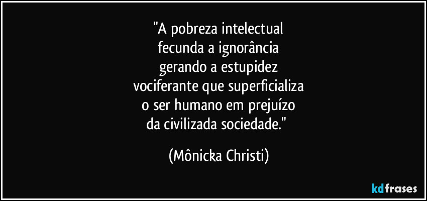 "A pobreza intelectual
 fecunda a ignorância 
gerando a estupidez
vociferante que superficializa
 o ser humano em prejuízo 
da civilizada sociedade." (Mônicka Christi)