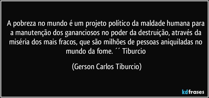 A pobreza no mundo é um projeto político da maldade humana para a manutenção dos gananciosos no poder da destruição, através da miséria dos mais fracos, que são milhões de pessoas aniquiladas no mundo da fome. ´´ Tiburcio (Gerson Carlos Tiburcio)