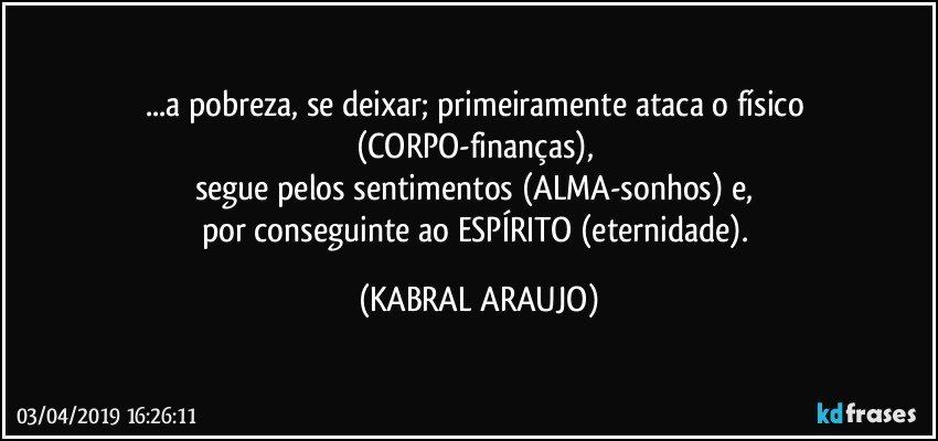 ...a pobreza, se deixar; primeiramente ataca o físico (CORPO-finanças), 
segue pelos sentimentos (ALMA-sonhos) e, 
por conseguinte ao ESPÍRITO (eternidade). (KABRAL ARAUJO)