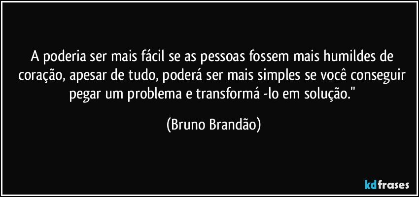 A poderia ser mais fácil se as pessoas fossem mais humildes de coração, apesar de tudo, poderá ser mais  simples se você conseguir pegar um problema e transformá -lo em solução." (Bruno Brandão)