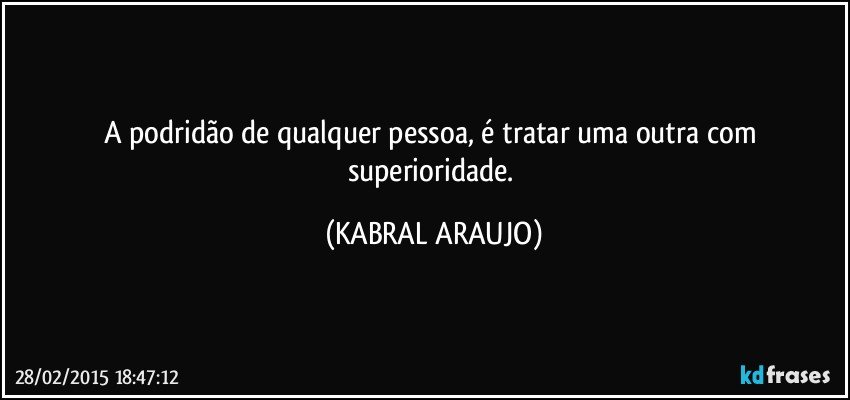 A podridão de qualquer pessoa, é tratar uma outra com superioridade. (KABRAL ARAUJO)